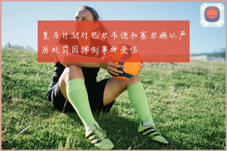 皇马计划对巴尔韦德和塞尔施以严厉处罚因摔倒事件受伤