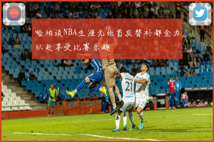 哈珀谈NBA生涯无论首发替补都全力以赴享受比赛乐趣