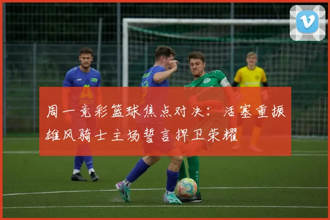 周一竞彩篮球焦点对决：活塞重振雄风骑士主场誓言捍卫荣耀