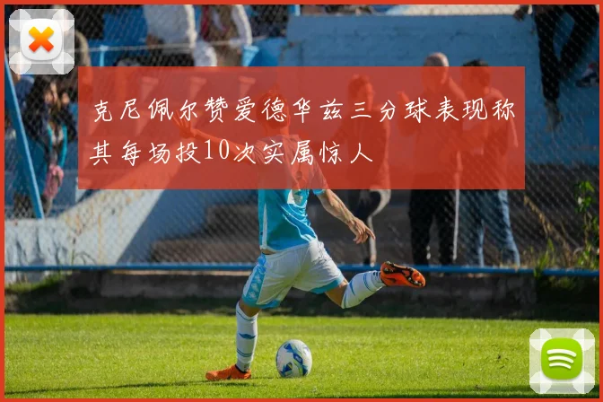 克尼佩尔赞爱德华兹三分球表现称其每场投10次实属惊人
