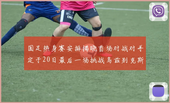 国足热身赛安排揭晓首场对战对手定于20日最后一场挑战乌兹别克斯坦