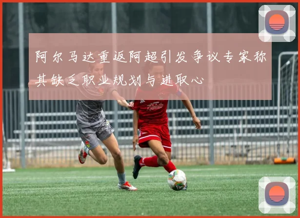 阿尔马达重返阿超引发争议专家称其缺乏职业规划与进取心