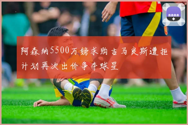 阿森纳5500万镑求购吉马良斯遭拒计划再次出价争夺球星