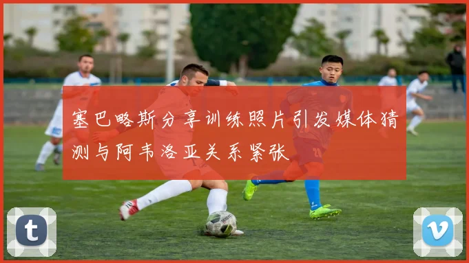 塞巴略斯分享训练照片引发媒体猜测与阿韦洛亚关系紧张