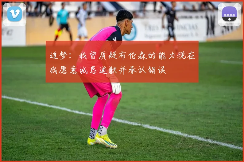追梦：我曾质疑布伦森的能力现在我愿意诚恳道歉并承认错误
