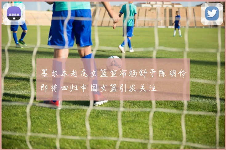 墨尔本老虎女篮宣布杨舒予陈明伶即将回归中国女篮引发关注