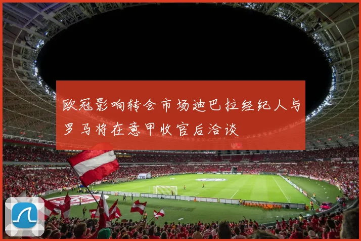 欧冠影响转会市场迪巴拉经纪人与罗马将在意甲收官后洽谈