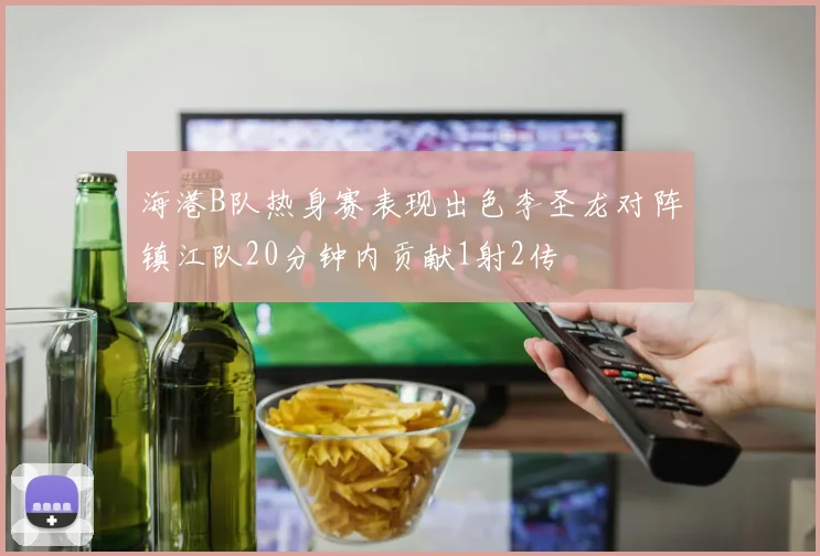 海港B队热身赛表现出色李圣龙对阵镇江队20分钟内贡献1射2传
