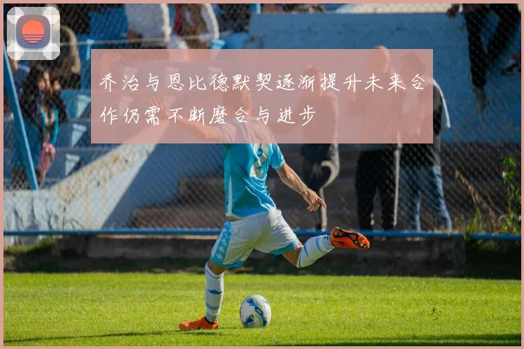 乔治与恩比德默契逐渐提升未来合作仍需不断磨合与进步
