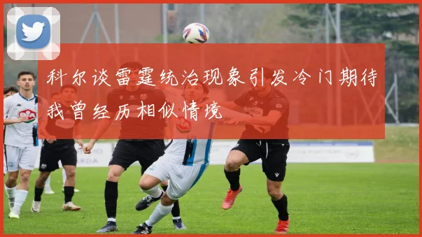 科尔谈雷霆统治现象引发冷门期待我曾经历相似情境