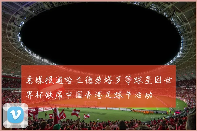 意媒报道哈兰德劳塔罗等球星因世界杯缺席中国香港足球节活动
