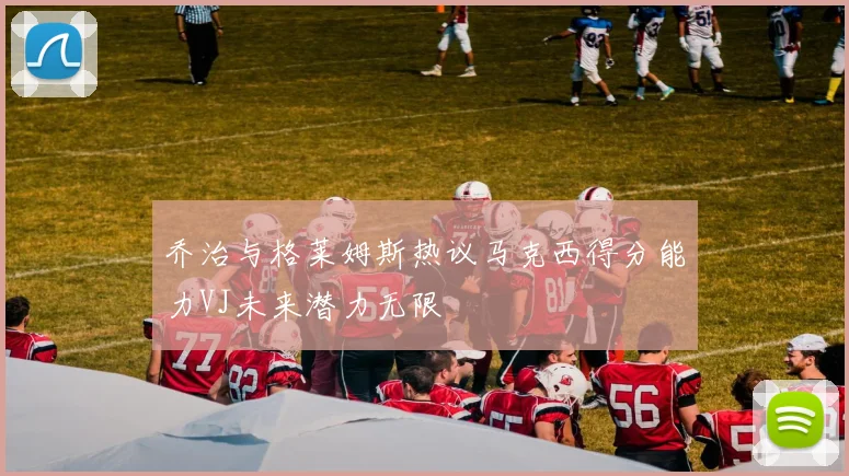 乔治与格莱姆斯热议马克西得分能力VJ未来潜力无限