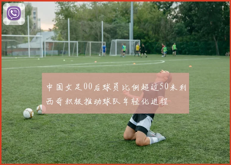 中国女足00后球员比例超过50米利西奇积极推动球队年轻化进程