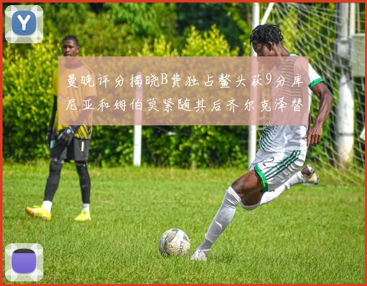 曼晚评分揭晓B费独占鳌头获9分库尼亚和姆伯莫紧随其后齐尔克泽替补仅得5分