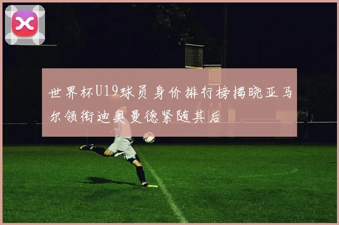 世界杯U19球员身价排行榜揭晓亚马尔领衔迪奥曼德紧随其后