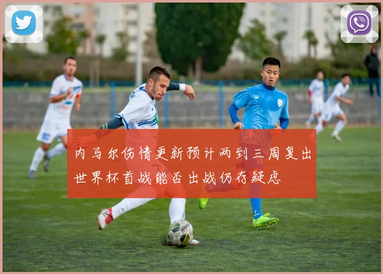 内马尔伤情更新预计两到三周复出世界杯首战能否出战仍存疑虑