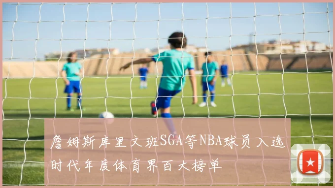 詹姆斯库里文班SGA等NBA球员入选时代年度体育界百大榜单