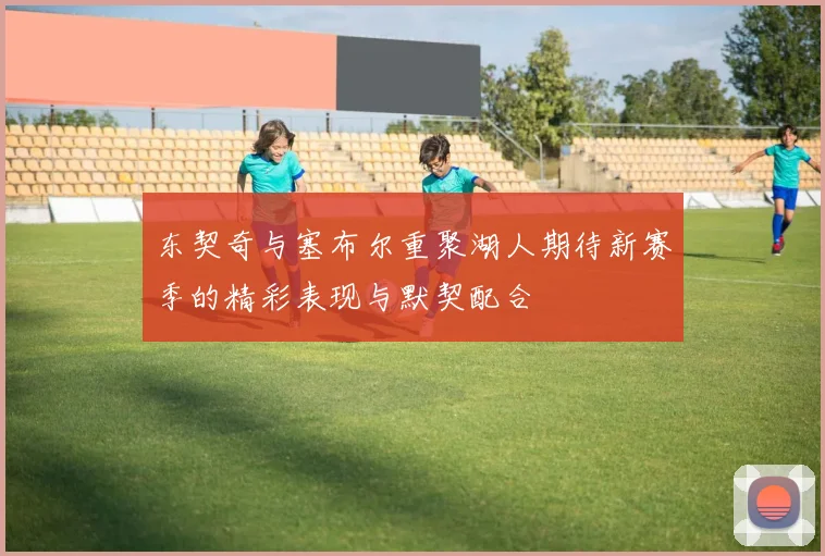 东契奇与塞布尔重聚湖人期待新赛季的精彩表现与默契配合