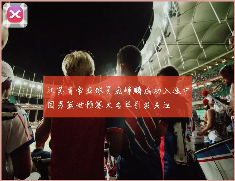 江苏肯帝亚球员庞峥麟成功入选中国男篮世预赛大名单引发关注