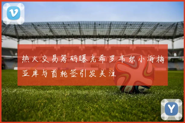 热火交易筹码曝光希罗韦尔小海梅亚库与首轮签引发关注