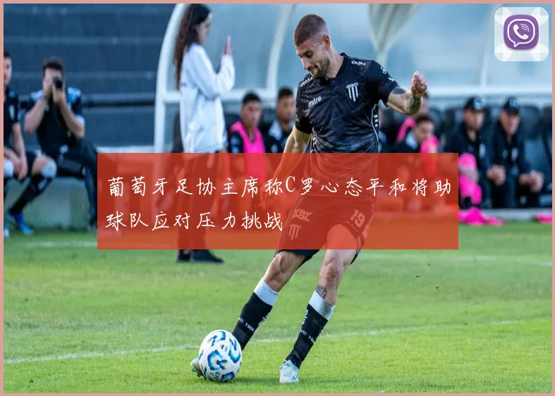 葡萄牙足协主席称C罗心态平和将助球队应对压力挑战