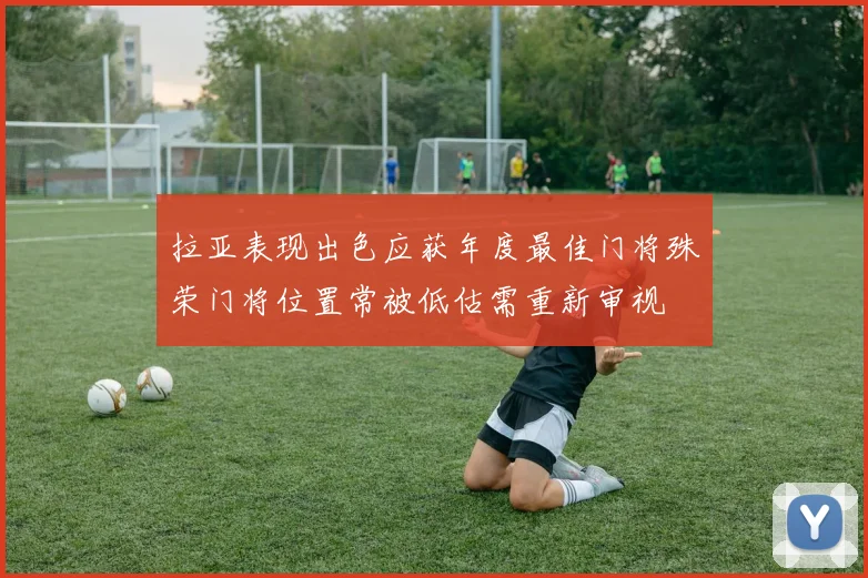 拉亚表现出色应获年度最佳门将殊荣门将位置常被低估需重新审视