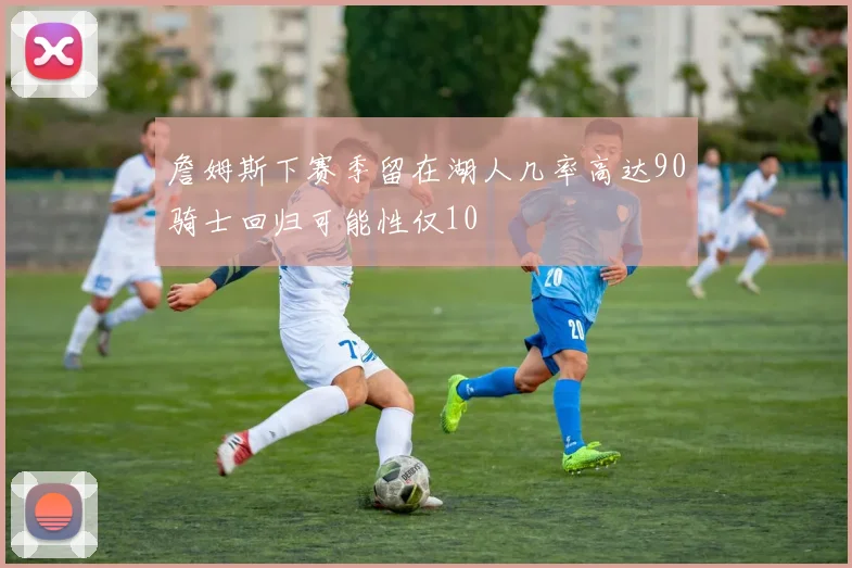 詹姆斯下赛季留在湖人几率高达90骑士回归可能性仅10