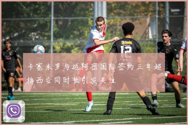 卡塞米罗与迈阿密国际签约三年超梅西合同时长引发关注