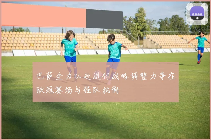巴萨全力以赴进行战略调整力争在欧冠赛场与强队抗衡