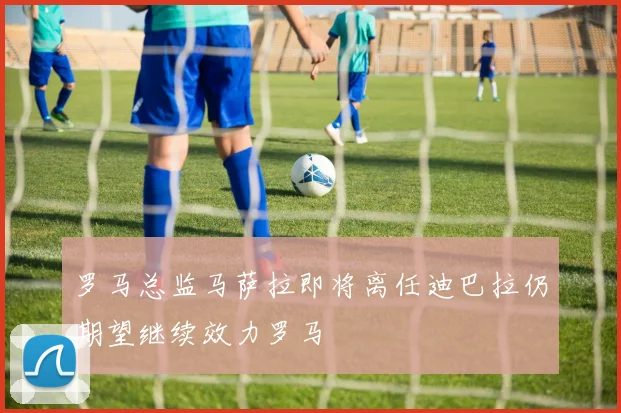 罗马总监马萨拉即将离任迪巴拉仍期望继续效力罗马