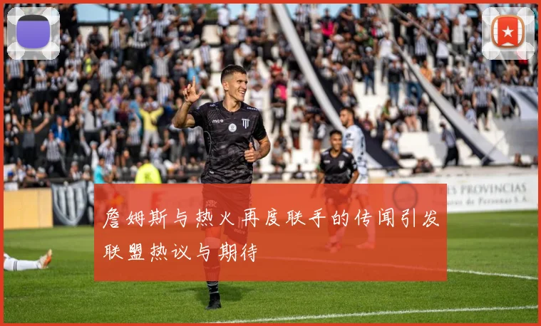 詹姆斯与热火再度联手的传闻引发联盟热议与期待