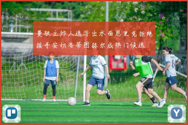 曼联主帅人选浮出水面恩里克拒绝接手安切洛蒂图赫尔成热门候选