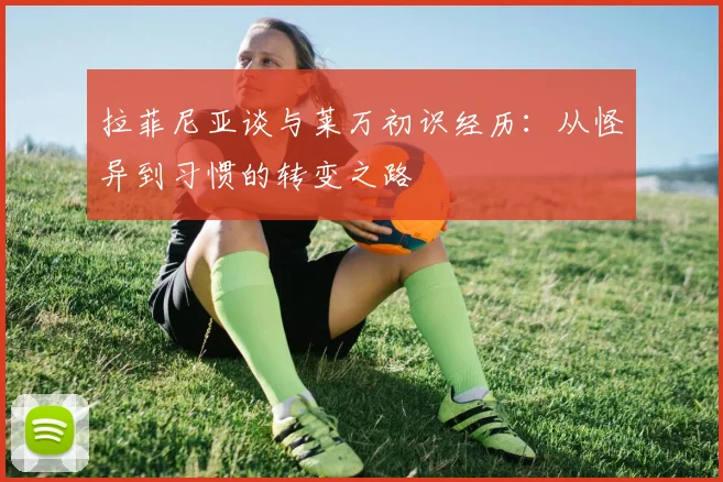 拉菲尼亚谈与莱万初识经历：从怪异到习惯的转变之路